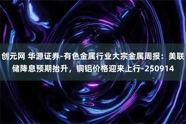 创元网 华源证券-有色金属行业大宗金属周报：美联储降息预期抬升，铜铝价格迎来上行-250914
