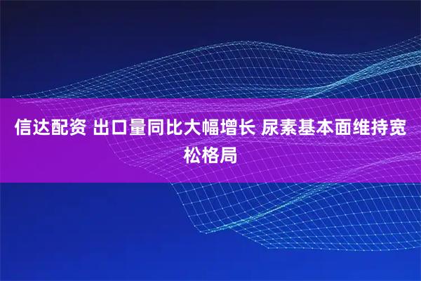 信达配资 出口量同比大幅增长 尿素基本面维持宽松格局