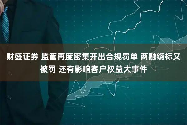 财盛证券 监管再度密集开出合规罚单 两融绕标又被罚 还有影响客户权益大事件