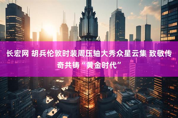 长宏网 胡兵伦敦时装周压轴大秀众星云集 致敬传奇共铸“黄金时代”