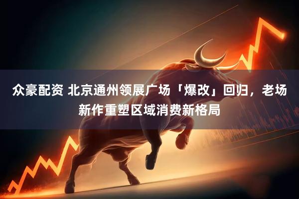 众豪配资 北京通州领展广场「爆改」回归，老场新作重塑区域消费新格局