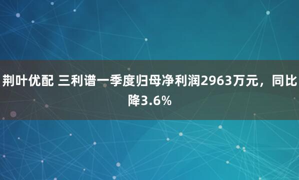 荆叶优配 三利谱一季度归母净利润2963万元，同比降3.6%