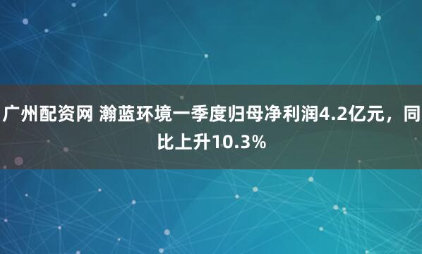 广州配资网 瀚蓝环境一季度归母净利润4.2亿元，同比上升10.3%
