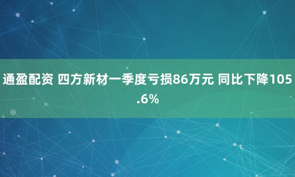 通盈配资 四方新材一季度亏损86万元 同比下降105.6%