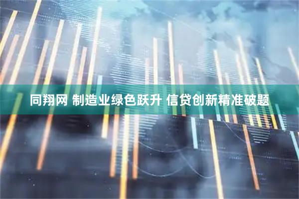 同翔网 制造业绿色跃升 信贷创新精准破题
