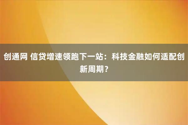 创通网 信贷增速领跑下一站：科技金融如何适配创新周期？