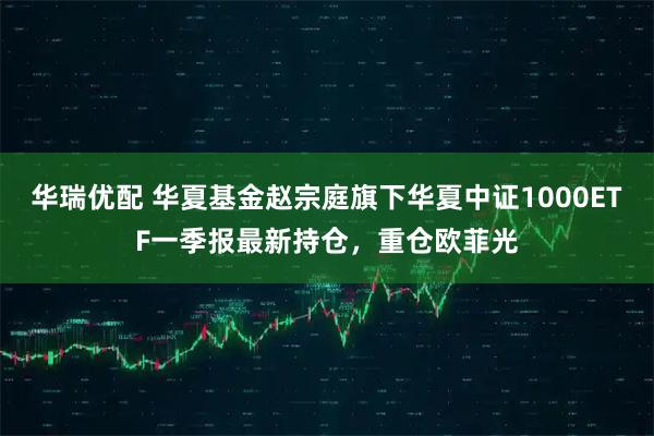 华瑞优配 华夏基金赵宗庭旗下华夏中证1000ETF一季报最新持仓，重仓欧菲光