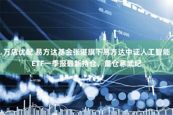 万店优配 易方达基金张湛旗下易方达中证人工智能ETF一季报最新持仓，重仓寒武纪