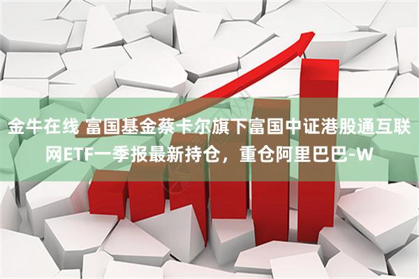金牛在线 富国基金蔡卡尔旗下富国中证港股通互联网ETF一季报最新持仓，重仓阿里巴巴-W