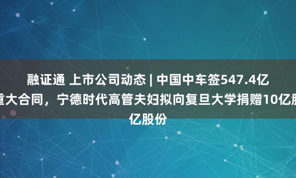 融证通 上市公司动态 | 中国中车签547.4亿元重大合同，宁德时代高管夫妇拟向复旦大学捐赠10亿股份