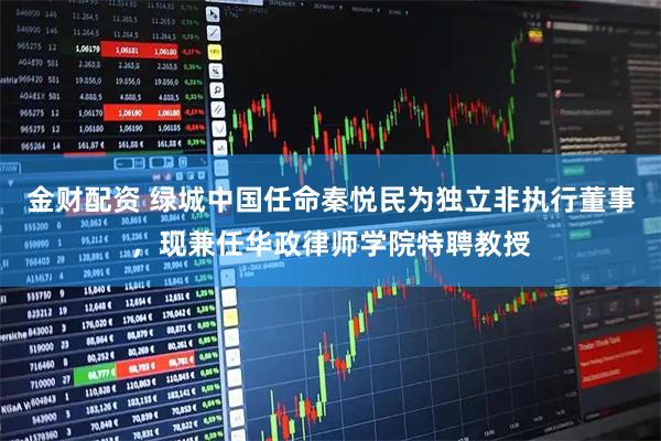 金财配资 绿城中国任命秦悦民为独立非执行董事，现兼任华政律师学院特聘教授