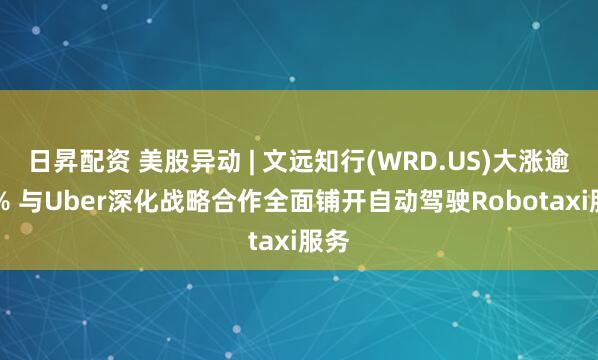 日昇配资 美股异动 | 文远知行(WRD.US)大涨逾30% 与Uber深化战略合作全面铺开自动驾驶Robotaxi服务