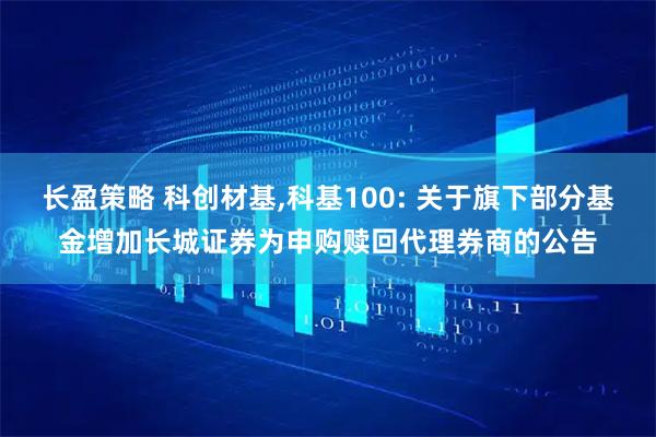 长盈策略 科创材基,科基100: 关于旗下部分基金增加长城证券为申购赎回代理券商的公告