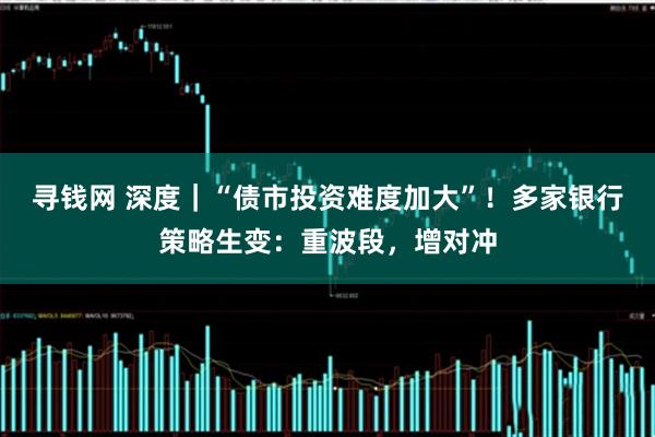 寻钱网 深度｜“债市投资难度加大”！多家银行策略生变：重波段，增对冲