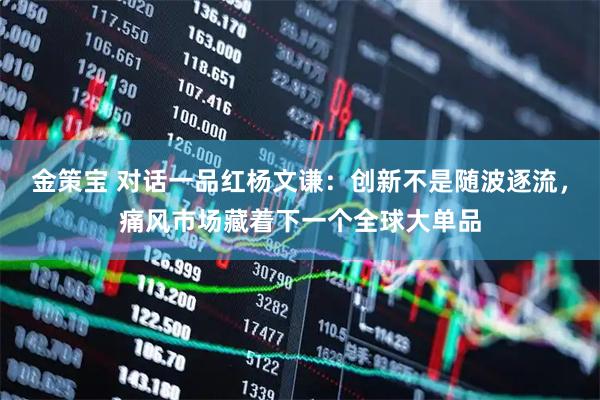 金策宝 对话一品红杨文谦：创新不是随波逐流，痛风市场藏着下一个全球大单品