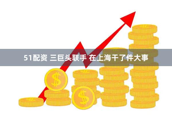 51配资 三巨头联手 在上海干了件大事