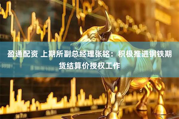 盈通配资 上期所副总经理张铭：积极推进钢铁期货结算价授权工作