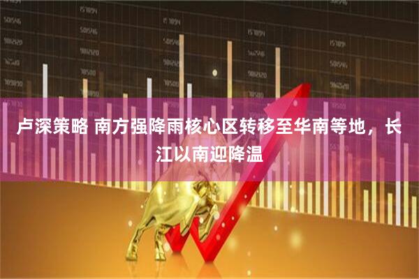 卢深策略 南方强降雨核心区转移至华南等地，长江以南迎降温