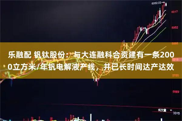乐融配 钒钛股份：与大连融科合资建有一条2000立方米/年钒电解液产线，并已长时间达产达效