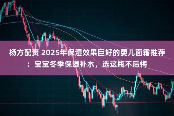 杨方配资 2025年保湿效果巨好的婴儿面霜推荐：宝宝冬季保湿补水，选这瓶不后悔