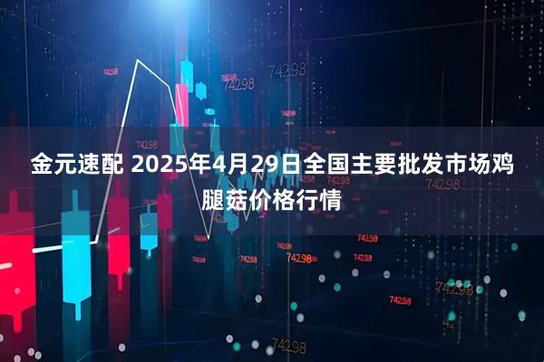 金元速配 2025年4月29日全国主要批发市场鸡腿菇价格行情