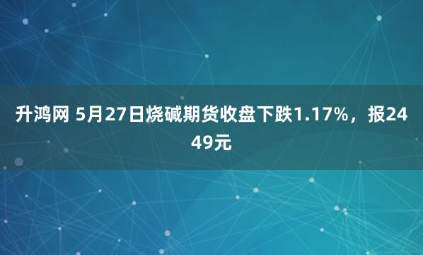 升鸿网 5月27日烧碱期货收盘下跌1.17%，报2449元