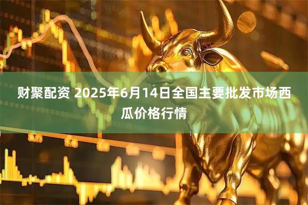 财聚配资 2025年6月14日全国主要批发市场西瓜价格行情