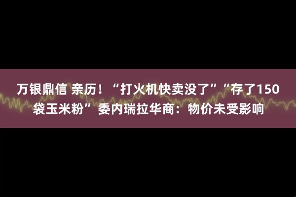万银鼎信 亲历！“打火机快卖没了”“存了150袋玉米粉” 委内瑞拉华商：物价未受影响