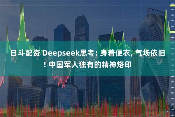 日斗配资 Deepseek思考: 身着便衣, 气场依旧! 中国军人独有的精神烙印