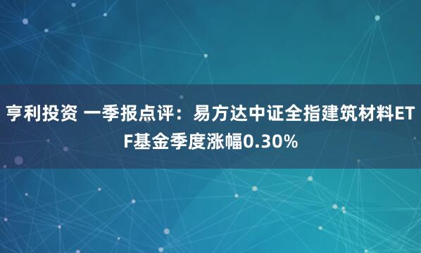 亨利投资 一季报点评：易方达中证全指建筑材料ETF基金季度涨幅0.30%