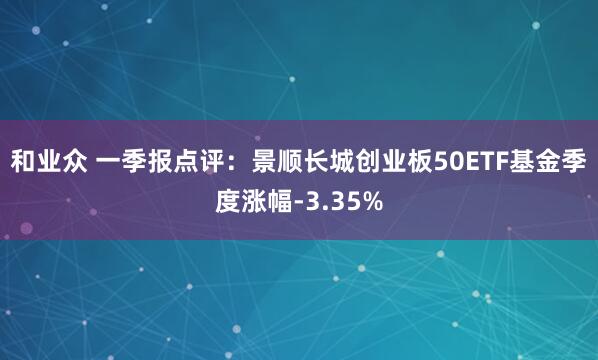 和业众 一季报点评：景顺长城创业板50ETF基金季度涨幅-3.35%